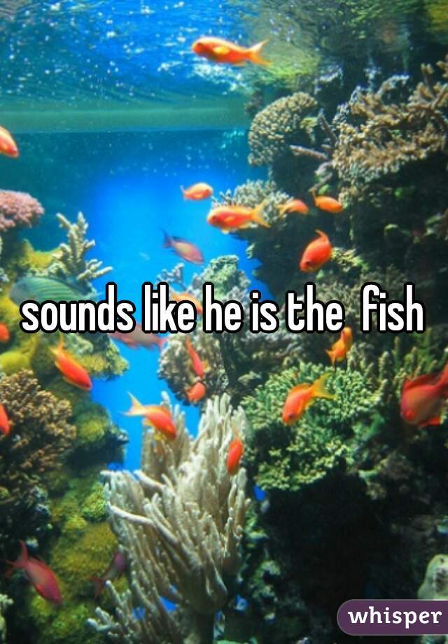 sounds like he is the  fish
