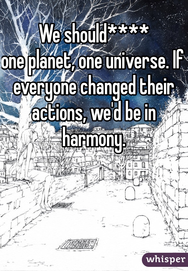 We should**** 
one planet, one universe. If everyone changed their actions, we'd be in harmony. 