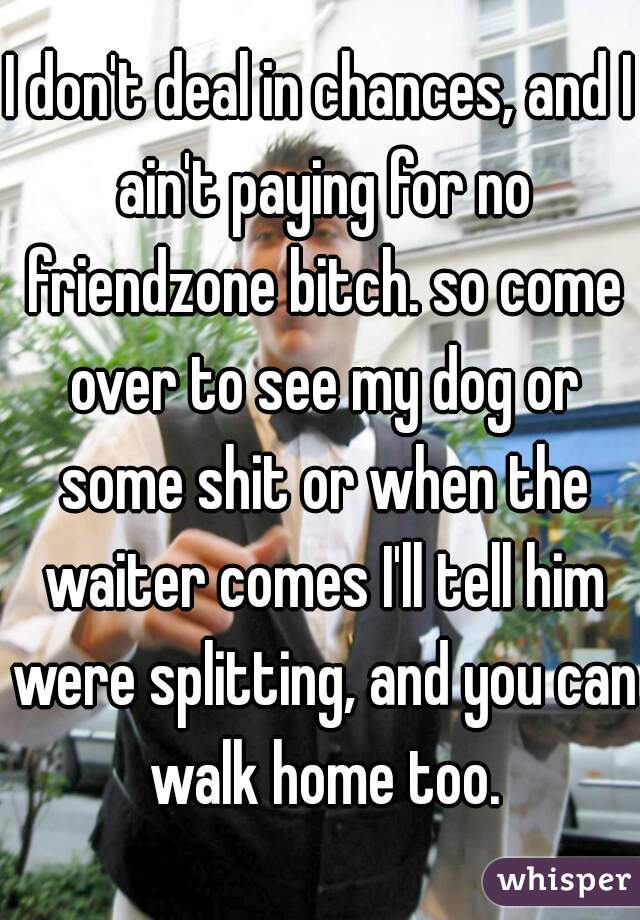 I don't deal in chances, and I ain't paying for no friendzone bitch. so come over to see my dog or some shit or when the waiter comes I'll tell him were splitting, and you can walk home too.