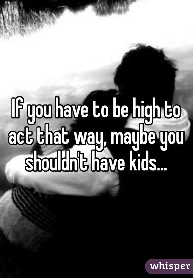 If you have to be high to act that way, maybe you shouldn't have kids...