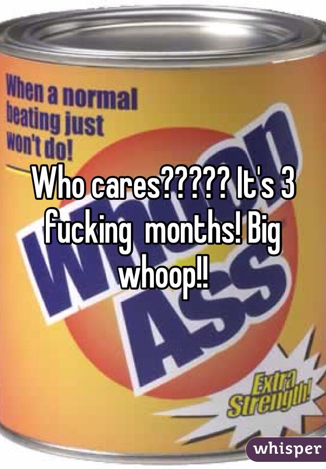 Who cares????? It's 3 fucking  months! Big whoop!!