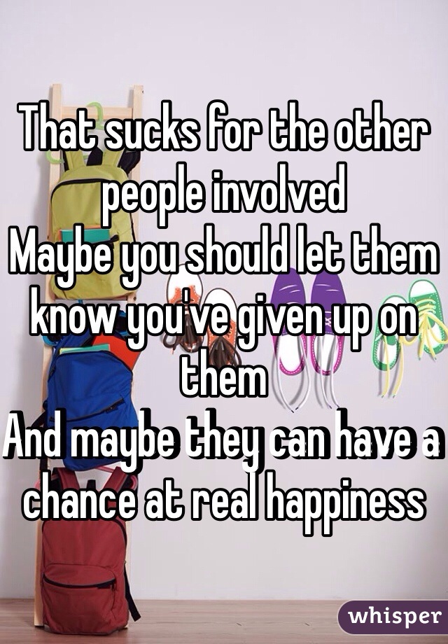 That sucks for the other people involved
Maybe you should let them know you've given up on them
And maybe they can have a chance at real happiness