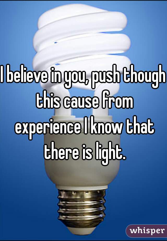 I believe in you, push though this cause from experience I know that there is light.