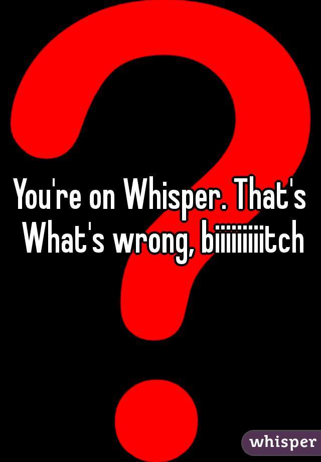 You're on Whisper. That's What's wrong, biiiiiiiiitch