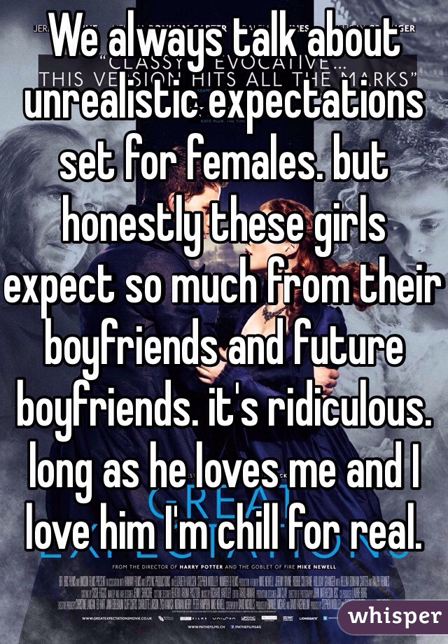 We always talk about unrealistic expectations set for females. but honestly these girls expect so much from their boyfriends and future boyfriends. it's ridiculous. long as he loves me and I love him I'm chill for real.