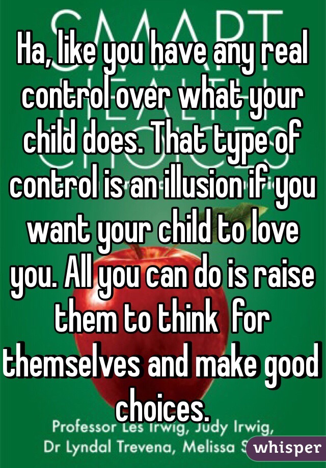 Ha, like you have any real control over what your child does. That type of control is an illusion if you want your child to love you. All you can do is raise them to think  for themselves and make good choices. 