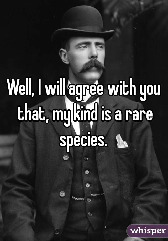 Well, I will agree with you that, my kind is a rare species. 