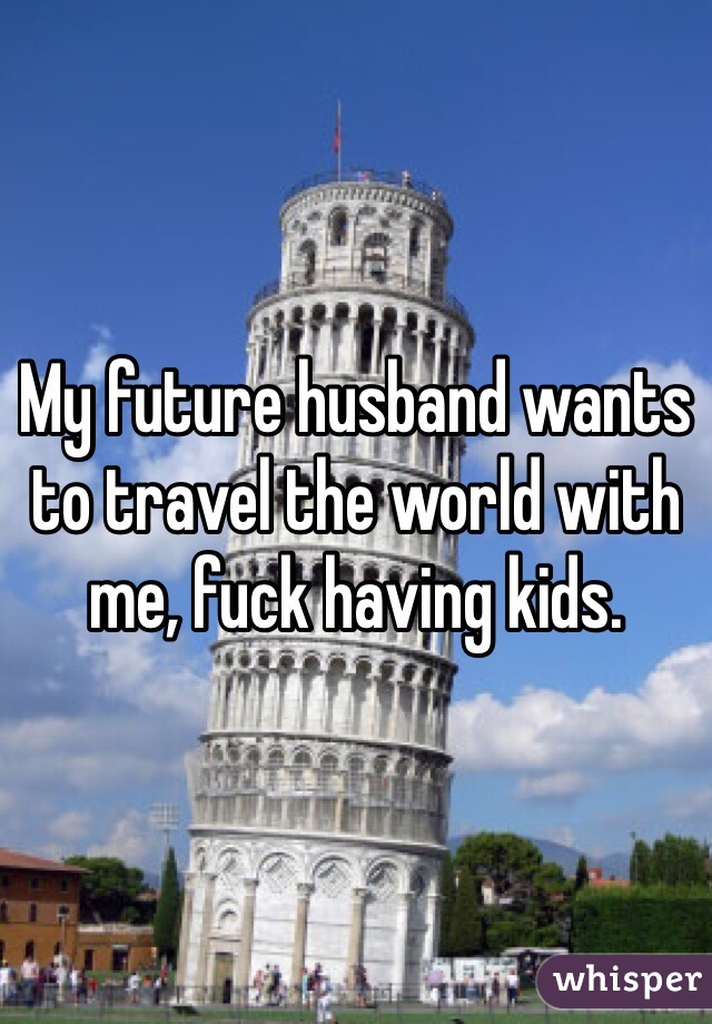 My future husband wants to travel the world with me, fuck having kids. 