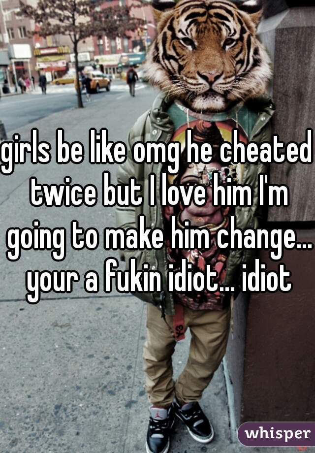 girls be like omg he cheated twice but I love him I'm going to make him change... your a fukin idiot... idiot