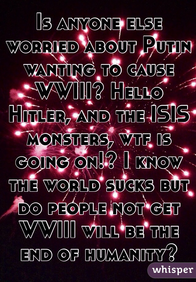Is anyone else worried about Putin wanting to cause WWIII? Hello Hitler, and the ISIS monsters, wtf is going on!? I know the world sucks but do people not get WWIII will be the end of humanity?