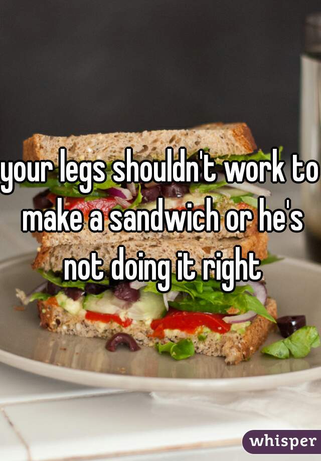 your legs shouldn't work to make a sandwich or he's not doing it right
