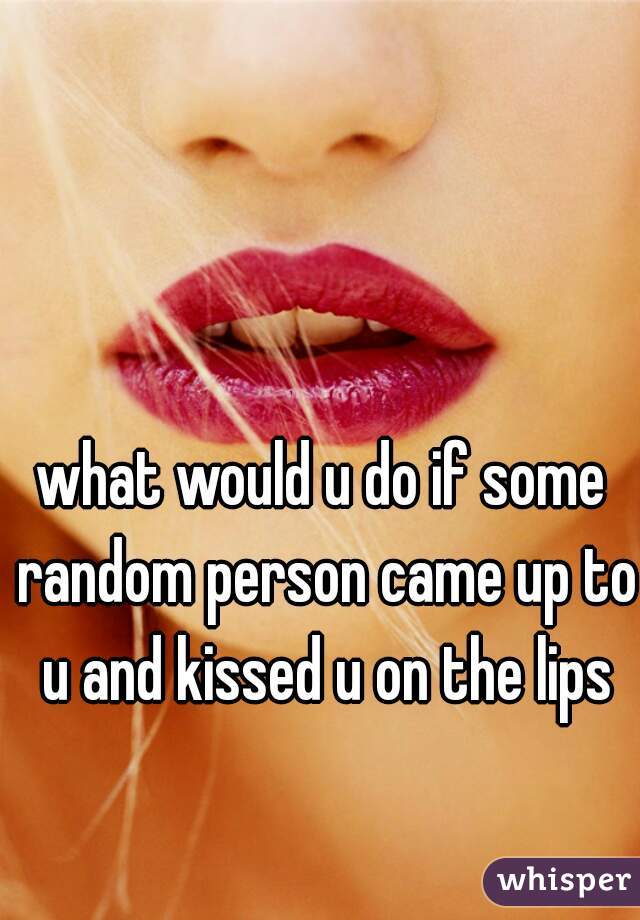 what would u do if some random person came up to u and kissed u on the lips