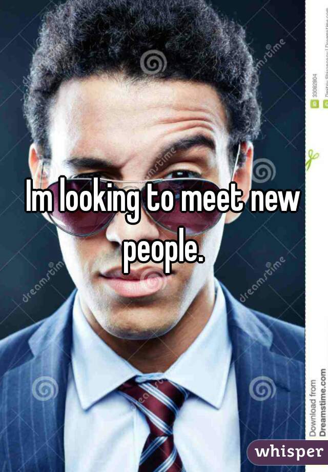 Im looking to meet new people. 