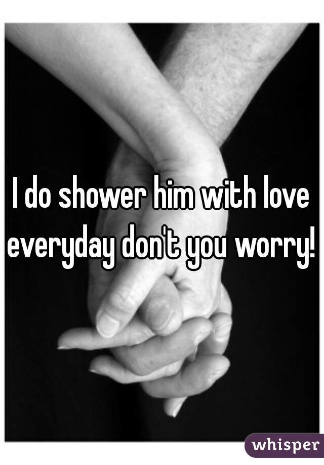 I do shower him with love everyday don't you worry! 