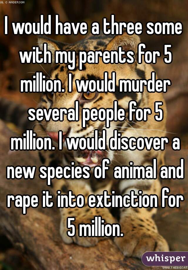 I would have a three some with my parents for 5 million. I would murder several people for 5 million. I would discover a new species of animal and rape it into extinction for 5 million.
