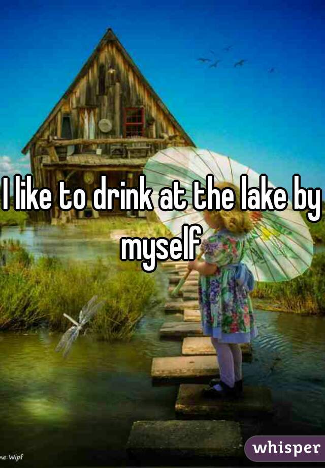 I like to drink at the lake by myself 