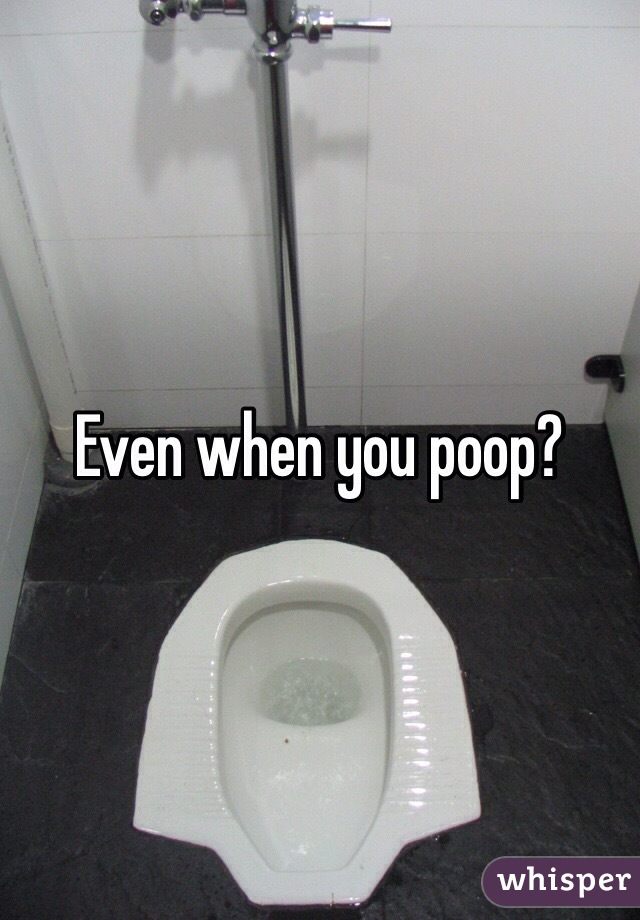 Even when you poop?