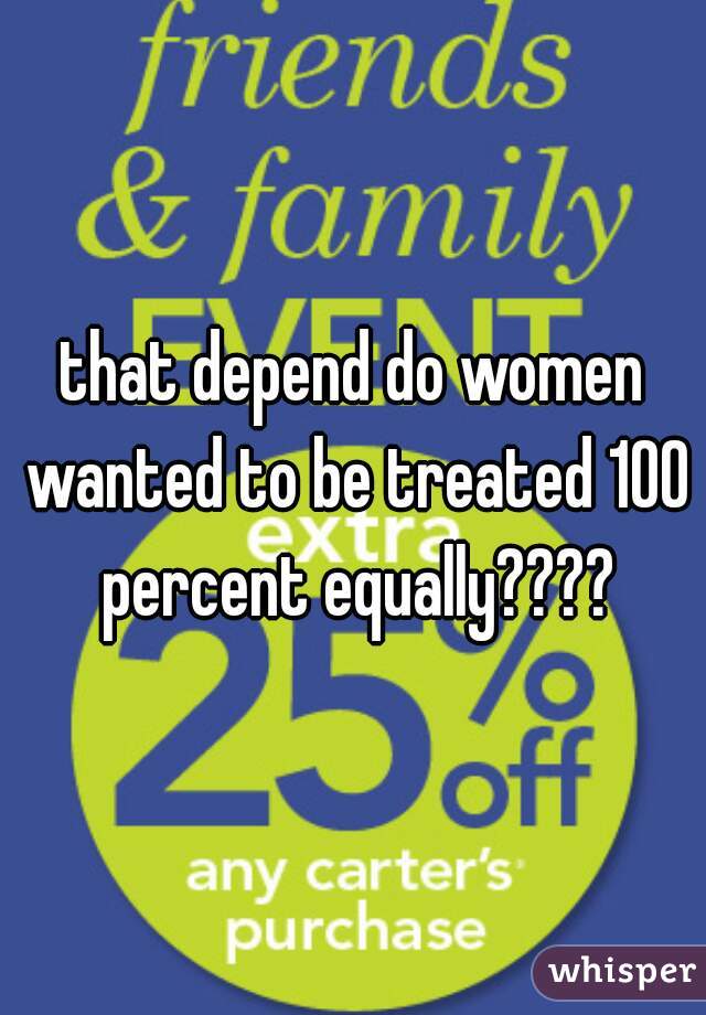 that depend do women wanted to be treated 100 percent equally????