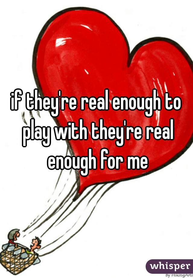 if they're real enough to play with they're real enough for me
