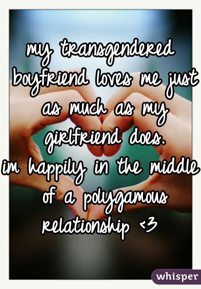 my transgendered boyfriend loves me just as much as my girlfriend does.
im happily in the middle of a polygamous relationship <3 