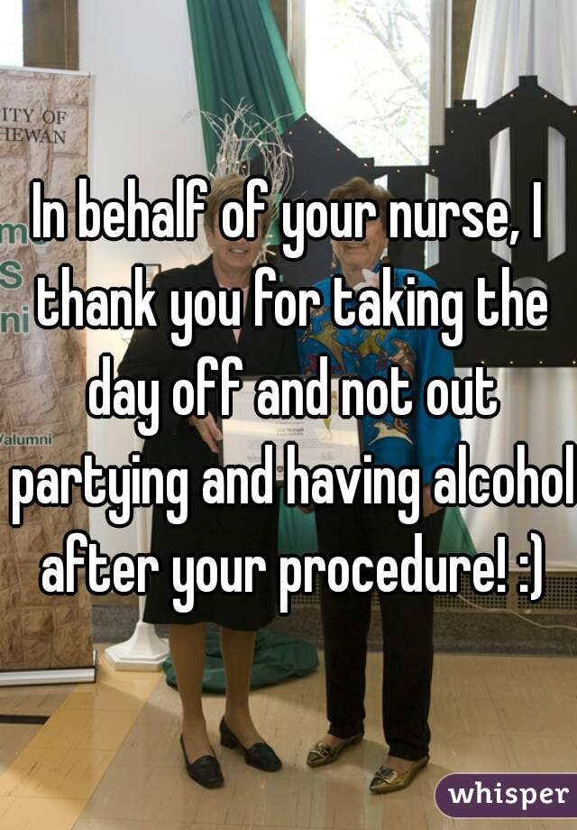 In behalf of your nurse, I thank you for taking the day off and not out partying and having alcohol after your procedure! :)