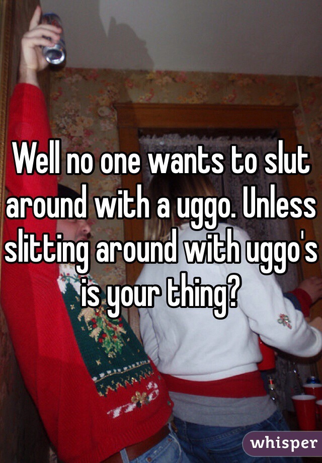 Well no one wants to slut around with a uggo. Unless slitting around with uggo's is your thing? 