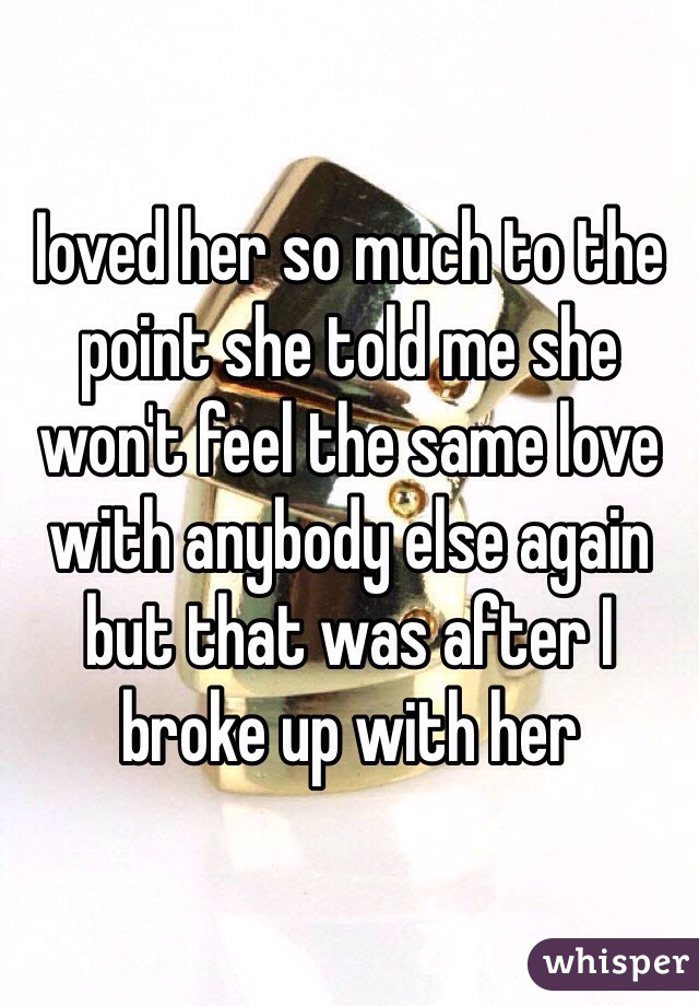 Ioved her so much to the point she told me she won't feel the same love with anybody else again but that was after I broke up with her 