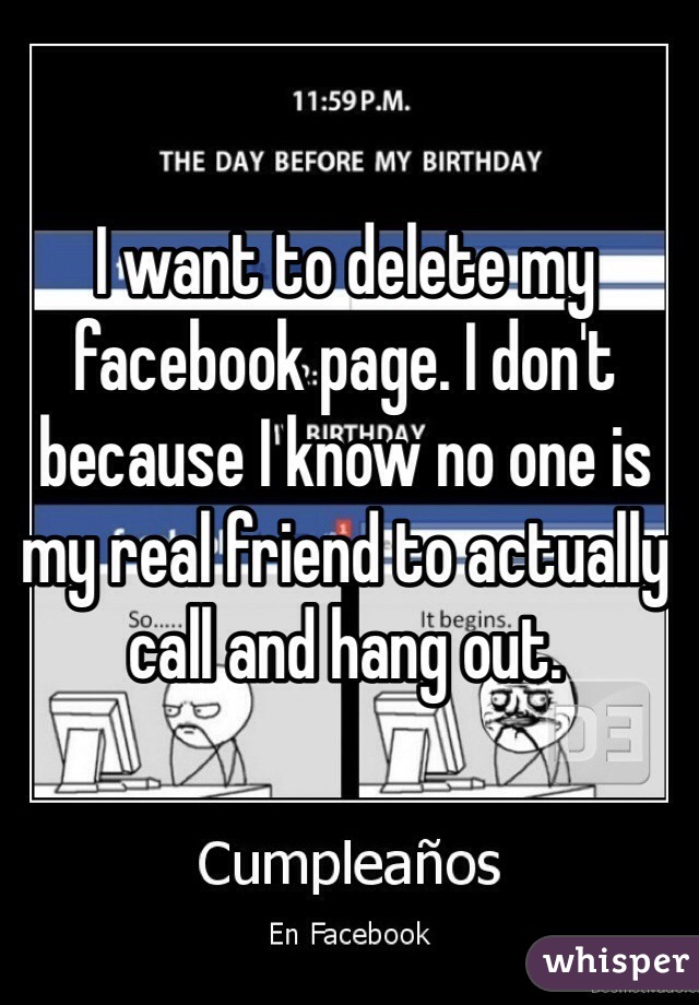 I want to delete my facebook page. I don't because I know no one is my real friend to actually call and hang out.