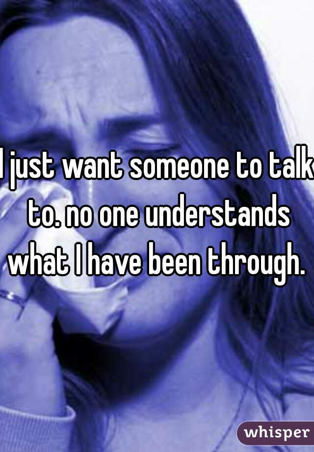 I just want someone to talk to. no one understands what I have been through. 