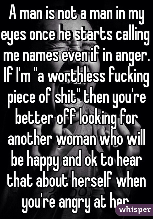 A man is not a man in my eyes once he starts calling me names even if in anger. If I'm "a worthless fucking piece of shit" then you're better off looking for another woman who will be happy and ok to hear that about herself when you're angry at her.   