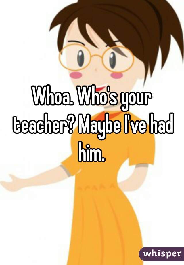 Whoa. Who's your teacher? Maybe I've had him. 