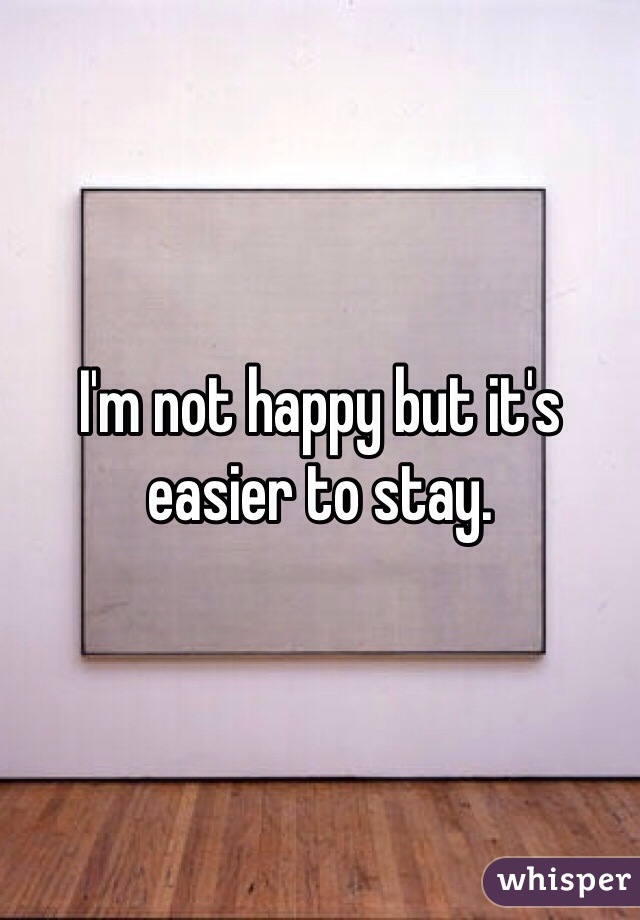 I'm not happy but it's easier to stay.
