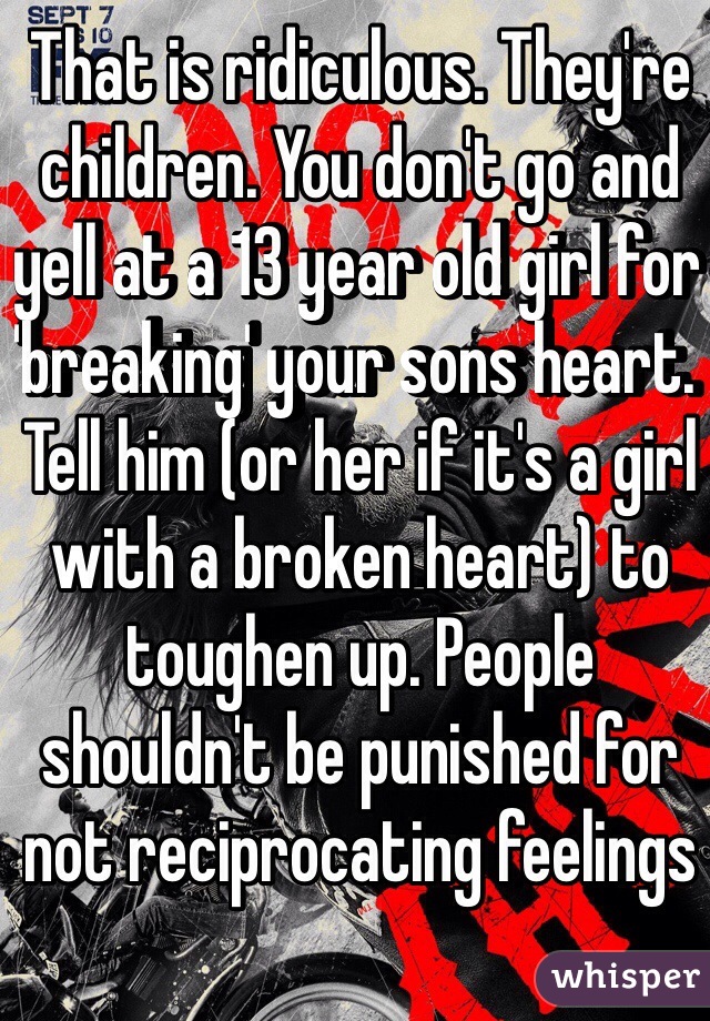 That is ridiculous. They're children. You don't go and yell at a 13 year old girl for 'breaking' your sons heart. Tell him (or her if it's a girl with a broken heart) to toughen up. People shouldn't be punished for not reciprocating feelings