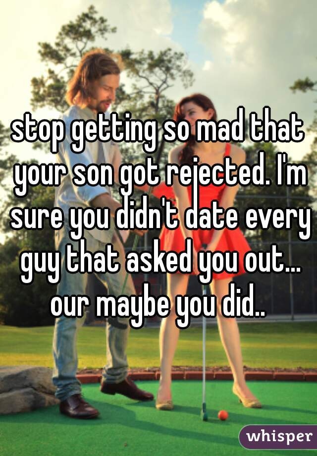 stop getting so mad that your son got rejected. I'm sure you didn't date every guy that asked you out... our maybe you did.. 