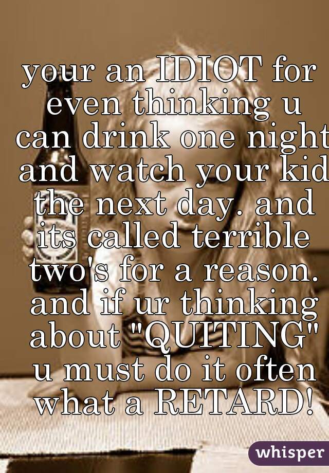 your an IDIOT for even thinking u can drink one night and watch your kid the next day. and its called terrible two's for a reason. and if ur thinking about "QUITING" u must do it often what a RETARD!