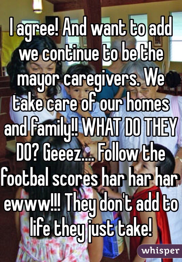 I agree! And want to add we continue to be the mayor caregivers. We take care of our homes and family!! WHAT DO THEY DO? Geeez.... Follow the footbal scores har har har ewww!!! They don't add to life they just take!