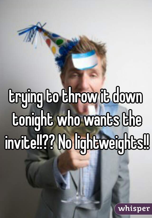trying to throw it down tonight who wants the invite!!?? No lightweights!!