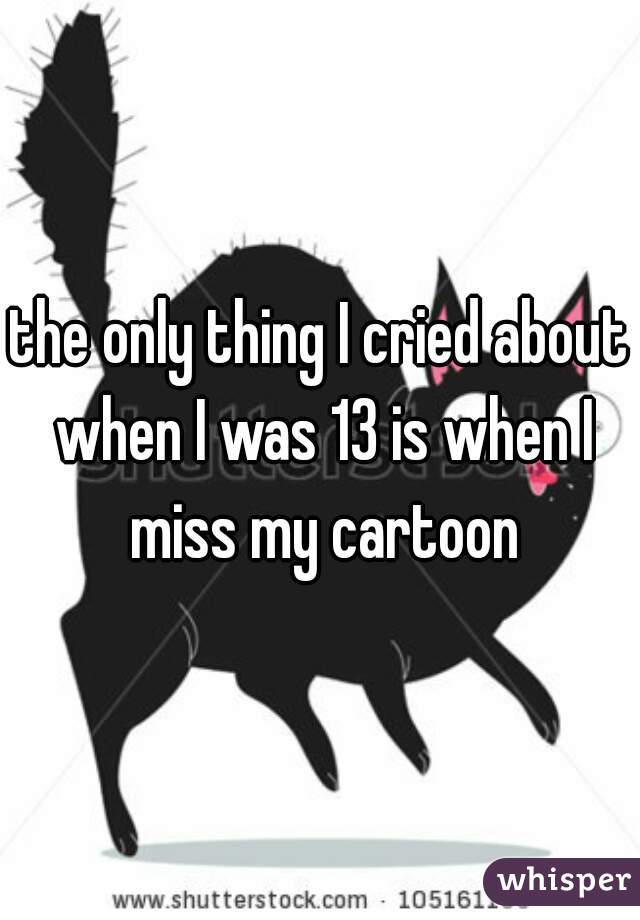 the only thing I cried about when I was 13 is when I miss my cartoon