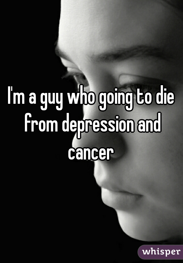 I'm a guy who going to die from depression and cancer 