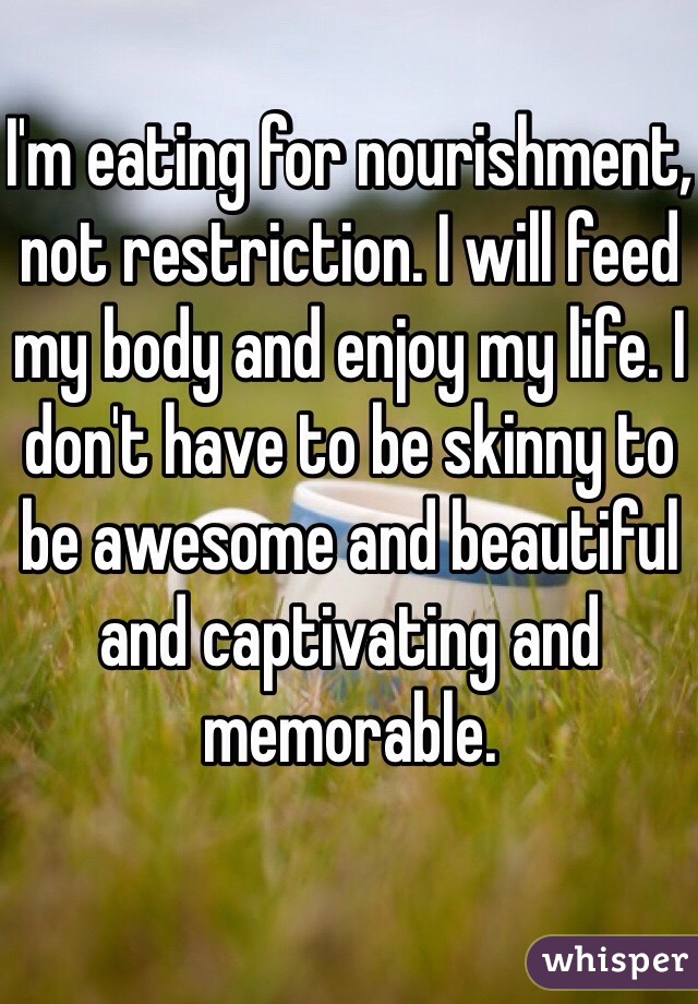 I'm eating for nourishment, not restriction. I will feed my body and enjoy my life. I don't have to be skinny to be awesome and beautiful and captivating and memorable.