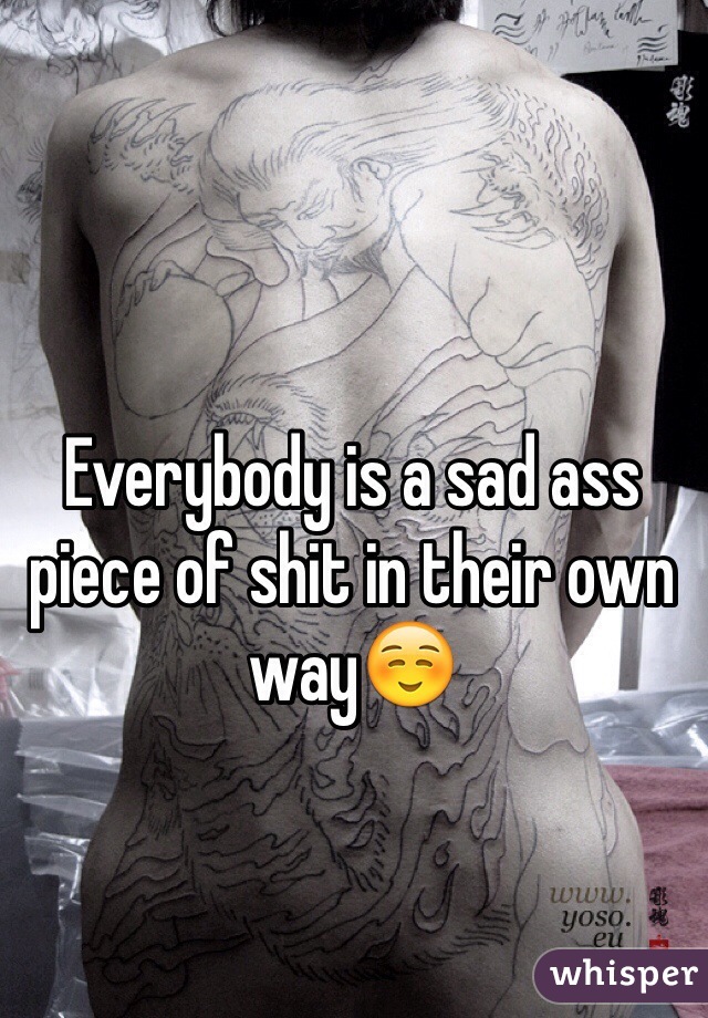 Everybody is a sad ass piece of shit in their own way☺️ 