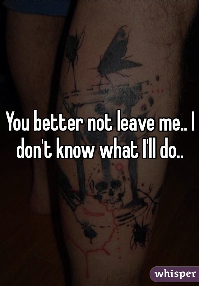 You better not leave me.. I don't know what I'll do..