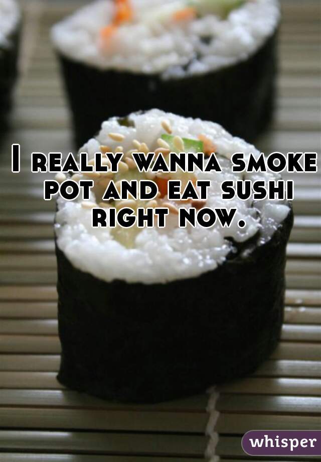 I really wanna smoke pot and eat sushi right now.