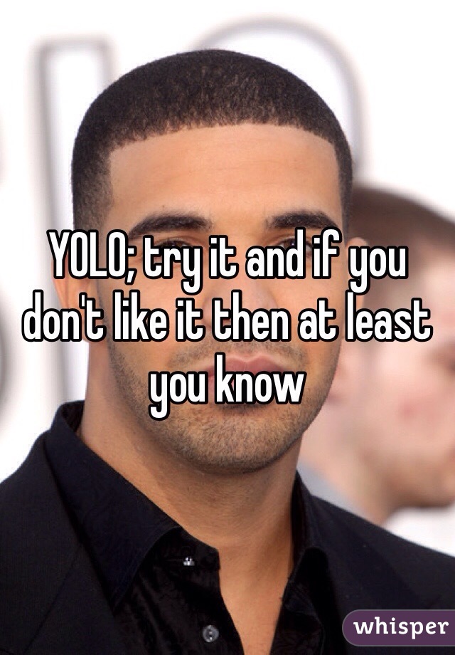 YOLO; try it and if you don't like it then at least you know