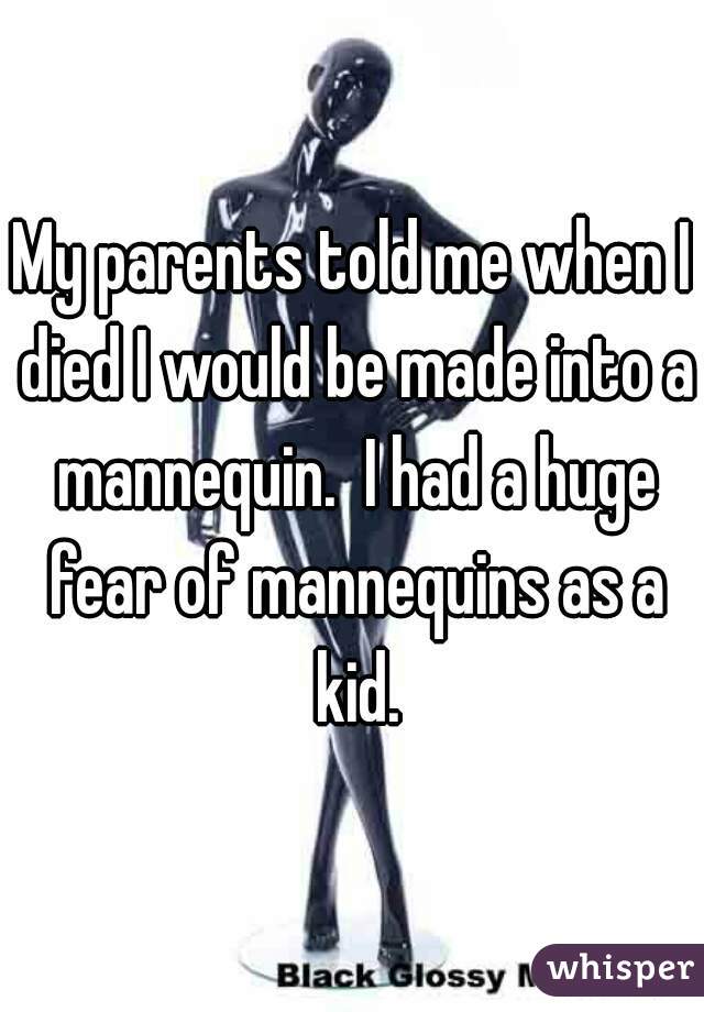 My parents told me when I died I would be made into a mannequin.  I had a huge fear of mannequins as a kid.