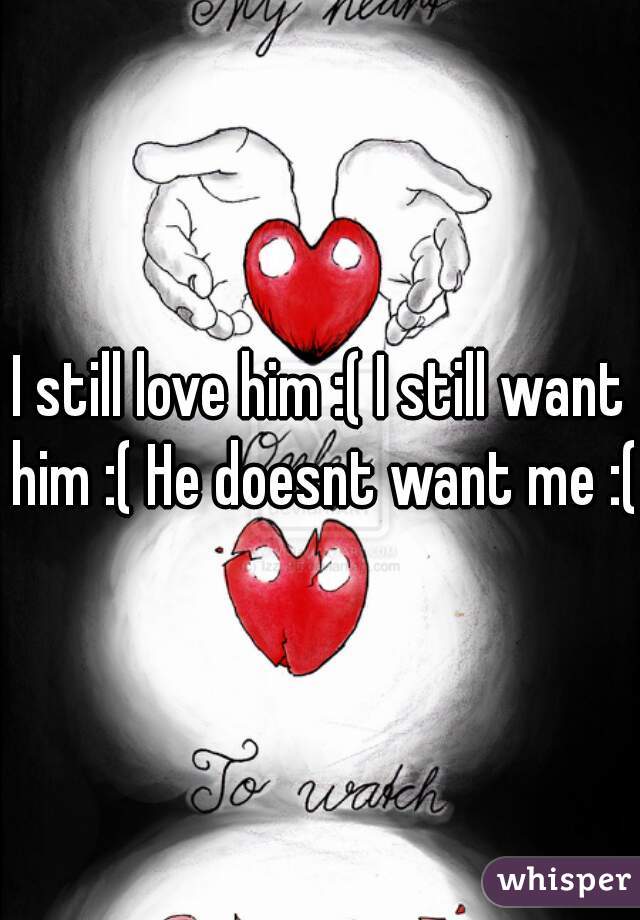 I still love him :( I still want him :( He doesnt want me :(
