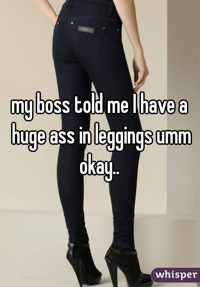 my boss told me I have a huge ass in leggings umm okay.. 