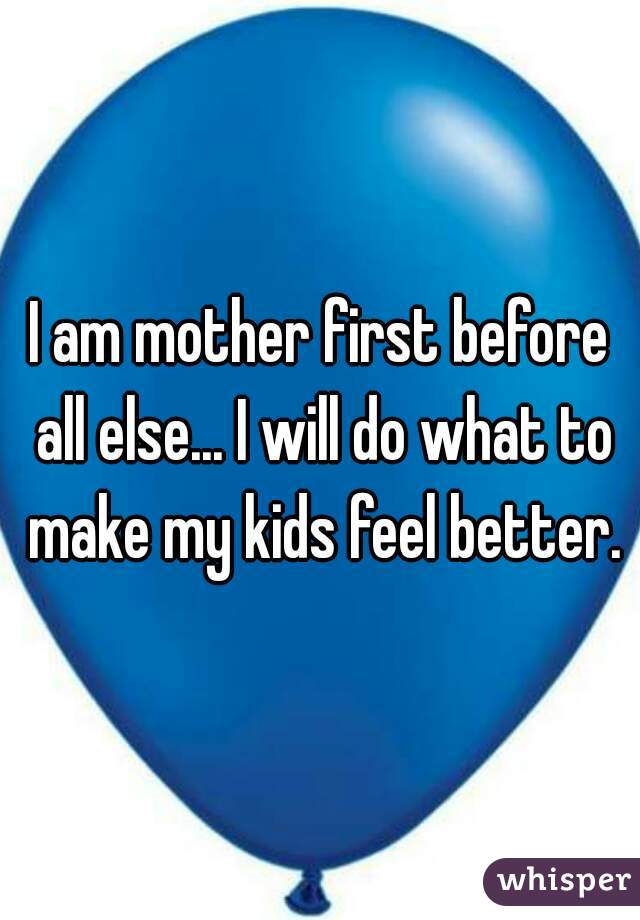 I am mother first before all else... I will do what to make my kids feel better.