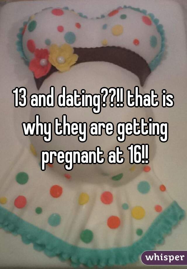 13 and dating??!! that is why they are getting pregnant at 16!!