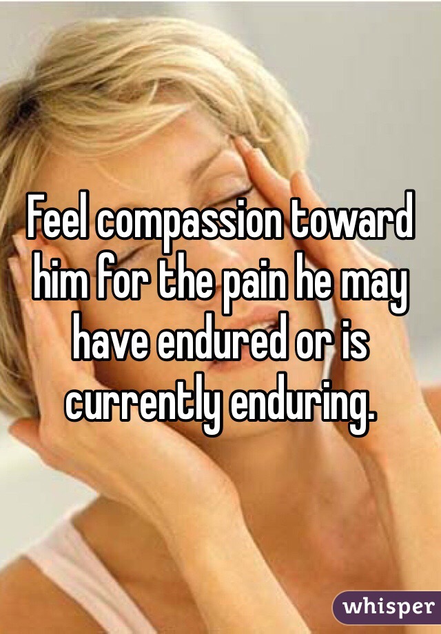 Feel compassion toward him for the pain he may have endured or is currently enduring.
